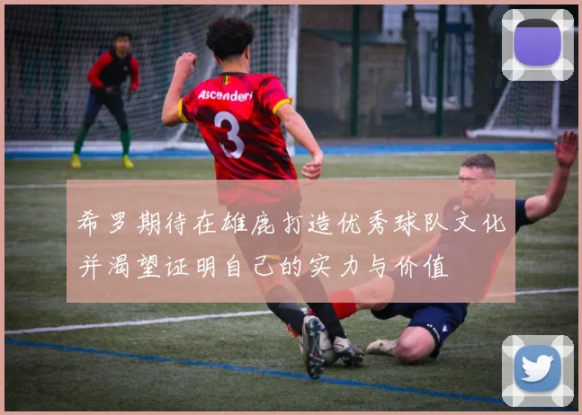 希罗期待在雄鹿打造优秀球队文化并渴望证明自己的实力与价值