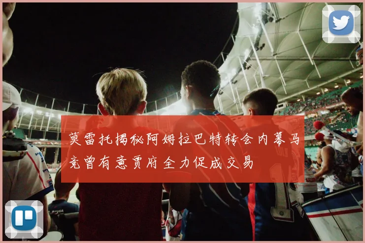 莫雷托揭秘阿姆拉巴特转会内幕马竞曾有意贾府全力促成交易