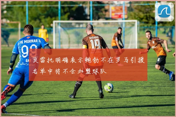 莫雷托明确表示鲍勃不在罗马引援名单中将不会加盟球队