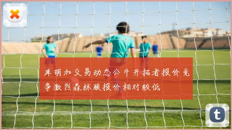 库明加交易动态公牛开拓者报价竞争激烈森林狼报价相对较低