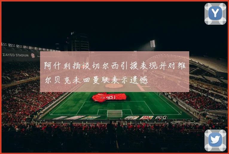阿什利扬谈切尔西引援表现并对维尔贝克未回曼联表示遗憾