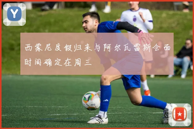 西蒙尼度假归来与阿尔瓦雷斯会面时间确定在周三