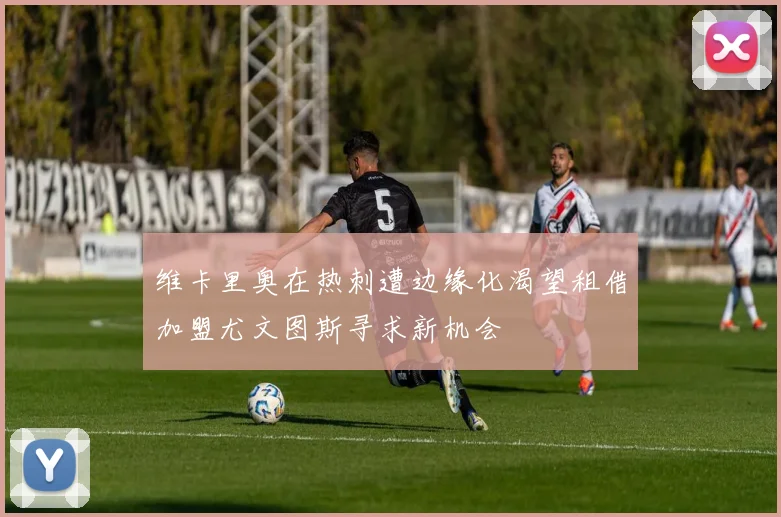 维卡里奥在热刺遭边缘化渴望租借加盟尤文图斯寻求新机会