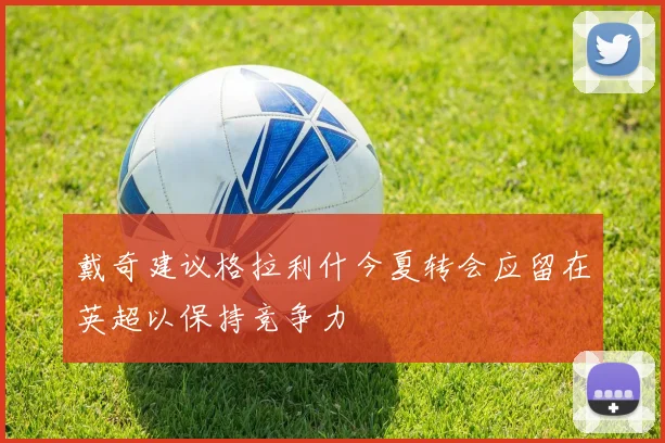 戴奇建议格拉利什今夏转会应留在英超以保持竞争力