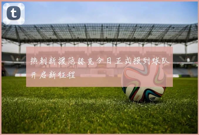 热刺新援范赫克今日正式报到球队开启新征程