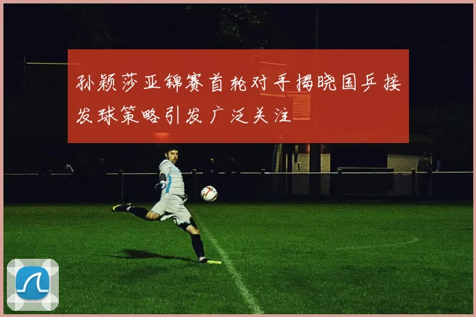 孙颖莎亚锦赛首轮对手揭晓国乒接发球策略引发广泛关注