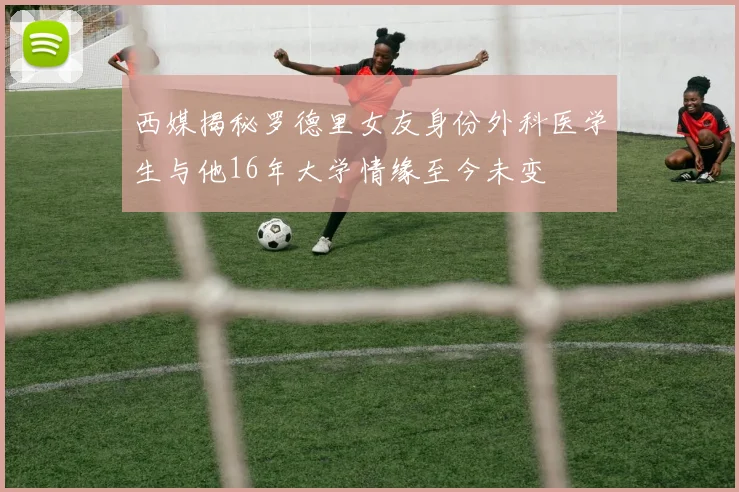 西媒揭秘罗德里女友身份外科医学生与他16年大学情缘至今未变